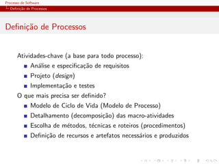 Processo de Software
Deﬁni¸c˜ao de Processos
Deﬁni¸c˜ao de Processos
Atividades-chave (a base para todo processo):
An´alise e especiﬁca¸c˜ao de requisitos
Projeto (design)
Implementa¸c˜ao e testes
O que mais precisa ser deﬁnido?
Modelo de Ciclo de Vida (Modelo de Processo)
Detalhamento (decomposi¸c˜ao) das macro-atividades
Escolha de m´etodos, t´ecnicas e roteiros (procedimentos)
Deﬁni¸c˜ao de recursos e artefatos necess´arios e produzidos
 