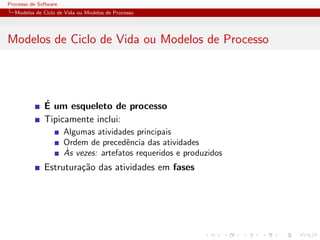 Processo de Software
Modelos de Ciclo de Vida ou Modelos de Processo
Modelos de Ciclo de Vida ou Modelos de Processo
´E um esqueleto de processo
Tipicamente inclui:
Algumas atividades principais
Ordem de precedˆencia das atividades
`As vezes: artefatos requeridos e produzidos
Estrutura¸c˜ao das atividades em fases
 