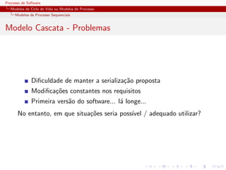 Processo de Software
Modelos de Ciclo de Vida ou Modelos de Processo
Modelos de Processo Sequenciais
Modelo Cascata - Problemas
Diﬁculdade de manter a serializa¸c˜ao proposta
Modiﬁca¸c˜oes constantes nos requisitos
Primeira vers˜ao do software... l´a longe...
No entanto, em que situa¸c˜oes seria poss´ıvel / adequado utilizar?
 