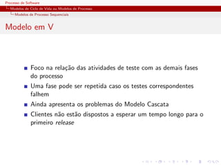 Processo de Software
Modelos de Ciclo de Vida ou Modelos de Processo
Modelos de Processo Sequenciais
Modelo em V
Foco na rela¸c˜ao das atividades de teste com as demais fases
do processo
Uma fase pode ser repetida caso os testes correspondentes
falhem
Ainda apresenta os problemas do Modelo Cascata
Clientes n˜ao est˜ao dispostos a esperar um tempo longo para o
primeiro release
 