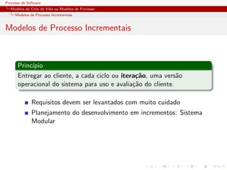 Processo de Software
Modelos de Ciclo de Vida ou Modelos de Processo
Modelos de Processo Incrementais
Modelos de Processo Incrementais
Princ´ıpio
Entregar ao cliente, a cada ciclo ou itera¸c˜ao, uma vers˜ao
operacional do sistema para uso e avalia¸c˜ao do cliente.
Requisitos devem ser levantados com muito cuidado
Planejamento do desenvolvimento em incrementos: Sistema
Modular
 