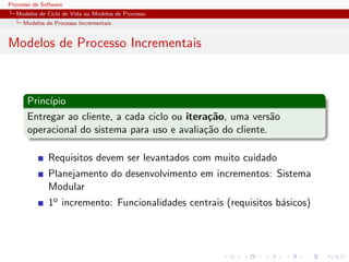 Processo de Software
Modelos de Ciclo de Vida ou Modelos de Processo
Modelos de Processo Incrementais
Modelos de Processo Incrementais
Princ´ıpio
Entregar ao cliente, a cada ciclo ou itera¸c˜ao, uma vers˜ao
operacional do sistema para uso e avalia¸c˜ao do cliente.
Requisitos devem ser levantados com muito cuidado
Planejamento do desenvolvimento em incrementos: Sistema
Modular
1o incremento: Funcionalidades centrais (requisitos b´asicos)
 