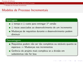 Processo de Software
Modelos de Ciclo de Vida ou Modelos de Processo
Modelos de Processo Incrementais
Modelos de Processo Incrementais
Vantagens
⇓ tempo e ⇓ custo para entregar 1a vers˜ao
⇓ riscos associados ao desenvolvimento de um incremento
Mudan¸cas de requisitos durante o desenvolvimento podem
diminuir
Desvantagens
Requisitos podem n˜ao ser t˜ao completos ou est´aveis quanto se
esperava ⇒ Mudan¸cas nos incrementos
Gerˆencia do projeto mais complexa se a divis˜ao em
subsistemas n˜ao for boa
 