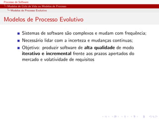 Processo de Software
Modelos de Ciclo de Vida ou Modelos de Processo
Modelos de Processo Evolutivo
Modelos de Processo Evolutivo
Sistemas de software s˜ao complexos e mudam com frequˆencia;
Necess´ario lidar com a incerteza e mudan¸cas continuas;
Objetivo: produzir software de alta qualidade de modo
iterativo e incremental frente aos prazos apertados do
mercado e volatividade de requisitos
 