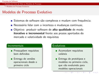 Processo de Software
Modelos de Ciclo de Vida ou Modelos de Processo
Modelos de Processo Evolutivo
Modelos de Processo Evolutivo
Sistemas de software s˜ao complexos e mudam com frequˆencia;
Necess´ario lidar com a incerteza e mudan¸cas continuas;
Objetivo: produzir software de alta qualidade de modo
iterativo e incremental frente aos prazos apertados do
mercado e volatividade de requisitos
Incrementais
Pressup˜oem requisitos
bem deﬁnidos
Entrega de vers˜oes
operacionais desde o
primeiro ciclo
Evolutivos
Acomodam requisitos
vol´ateis
Entrega de prot´otipos e
modelos no primeiro ciclo,
que v˜ao evoluindo para
modelos operacionais
 