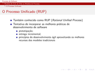 Processo de Software
Modelos de Ciclo de Vida ou Modelos de Processo
O Processo Uniﬁcado
O Processo Uniﬁcado (RUP)
Tamb´em conhecido como RUP (Rational Uniﬁed Process)
Tentativa de incorporar as melhores pr´aticas de
desenvolvimento de software
prototipa¸c˜ao;
entrega incremental;
princ´ıpios do desenvolvimento ´agil aproveitando os melhores
recursos dos modelos tradicionais
 