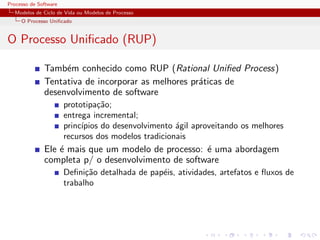 Processo de Software
Modelos de Ciclo de Vida ou Modelos de Processo
O Processo Uniﬁcado
O Processo Uniﬁcado (RUP)
Tamb´em conhecido como RUP (Rational Uniﬁed Process)
Tentativa de incorporar as melhores pr´aticas de
desenvolvimento de software
prototipa¸c˜ao;
entrega incremental;
princ´ıpios do desenvolvimento ´agil aproveitando os melhores
recursos dos modelos tradicionais
Ele ´e mais que um modelo de processo: ´e uma abordagem
completa p/ o desenvolvimento de software
Deﬁni¸c˜ao detalhada de pap´eis, atividades, artefatos e ﬂuxos de
trabalho
 