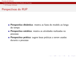 Processo de Software
Modelos de Ciclo de Vida ou Modelos de Processo
O Processo Uniﬁcado
Perspectivas do RUP
Perspectiva dinˆamica: mostra as fases do modelo ao longo
do tempo
Perspectiva est´atica: mostra as atividades realizadas no
processo
Perspectiva pr´atica: sugere boas pr´aticas a serem usadas
durante o processo
 