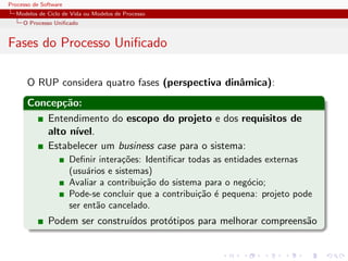 Processo de Software
Modelos de Ciclo de Vida ou Modelos de Processo
O Processo Uniﬁcado
Fases do Processo Uniﬁcado
O RUP considera quatro fases (perspectiva dinˆamica):
Concep¸c˜ao:
Entendimento do escopo do projeto e dos requisitos de
alto n´ıvel.
Estabelecer um business case para o sistema:
Deﬁnir intera¸c˜oes: Identiﬁcar todas as entidades externas
(usu´arios e sistemas)
Avaliar a contribui¸c˜ao do sistema para o neg´ocio;
Pode-se concluir que a contribui¸c˜ao ´e pequena: projeto pode
ser ent˜ao cancelado.
Podem ser constru´ıdos prot´otipos para melhorar compreens˜ao
 