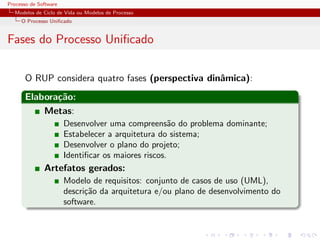Processo de Software
Modelos de Ciclo de Vida ou Modelos de Processo
O Processo Uniﬁcado
Fases do Processo Uniﬁcado
O RUP considera quatro fases (perspectiva dinˆamica):
Elabora¸c˜ao:
Metas:
Desenvolver uma compreens˜ao do problema dominante;
Estabelecer a arquitetura do sistema;
Desenvolver o plano do projeto;
Identiﬁcar os maiores riscos.
Artefatos gerados:
Modelo de requisitos: conjunto de casos de uso (UML),
descri¸c˜ao da arquitetura e/ou plano de desenvolvimento do
software.
 