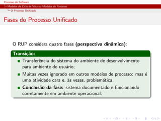 Processo de Software
Modelos de Ciclo de Vida ou Modelos de Processo
O Processo Uniﬁcado
Fases do Processo Uniﬁcado
O RUP considera quatro fases (perspectiva dinˆamica):
Transi¸c˜ao:
Transferˆencia do sistema do ambiente de desenvolvimento
para ambiente do usu´ario;
Muitas vezes ignorado em outros modelos de processo: mas ´e
uma atividade cara e, `as vezes, problem´atica.
Conclus˜ao da fase: sistema documentado e funcionando
corretamente em ambiente operacional.
 
