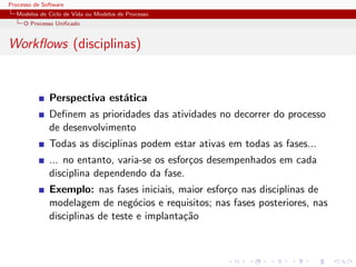 Processo de Software
Modelos de Ciclo de Vida ou Modelos de Processo
O Processo Uniﬁcado
Workﬂows (disciplinas)
Perspectiva est´atica
Deﬁnem as prioridades das atividades no decorrer do processo
de desenvolvimento
Todas as disciplinas podem estar ativas em todas as fases...
... no entanto, varia-se os esfor¸cos desempenhados em cada
disciplina dependendo da fase.
Exemplo: nas fases iniciais, maior esfor¸co nas disciplinas de
modelagem de neg´ocios e requisitos; nas fases posteriores, nas
disciplinas de teste e implanta¸c˜ao
 
