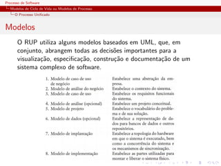 Processo de Software
Modelos de Ciclo de Vida ou Modelos de Processo
O Processo Uniﬁcado
Modelos
O RUP utiliza alguns modelos baseados em UML, que, em
conjunto, abrangem todas as decis˜oes importantes para a
visualiza¸c˜ao, especiﬁca¸c˜ao, constru¸c˜ao e documenta¸c˜ao de um
sistema complexo de software.
 