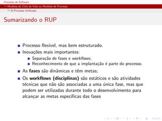 Processo de Software
Modelos de Ciclo de Vida ou Modelos de Processo
O Processo Uniﬁcado
Sumarizando o RUP
Processo ﬂex´ıvel, mas bem estruturado.
Inova¸c˜oes mais importantes:
Separa¸c˜ao de fases e workﬂows;
Reconhecimento de que a implanta¸c˜ao ´e parte do processo.
As fases s˜ao dinˆamicas e tˆem metas;
Os workﬂows (disciplinas) s˜ao est´aticos e s˜ao atividades
t´ecnicas que n˜ao s˜ao associadas a uma ´unica fase, mas que
podem ser utilizadas durante todo o desenvolvimento para
alcan¸car as metas espec´ıﬁcas das fases
 