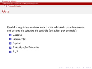 Processo de Software
Modelos de Ciclo de Vida ou Modelos de Processo
O Processo Uniﬁcado
Quiz
Qual dos seguintes modelos seria o mais adequado para desenvolver
um sistema de software de controle (de aviao, por exemplo):
1 Cascata
2 Incremental
3 Espiral
4 Prototipa¸c˜ao Evolutiva
5 RUP
 