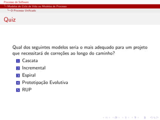 Processo de Software
Modelos de Ciclo de Vida ou Modelos de Processo
O Processo Uniﬁcado
Quiz
Qual dos seguintes modelos seria o mais adequado para um projeto
que necessitar´a de corre¸c˜oes ao longo do caminho?
1 Cascata
2 Incremental
3 Espiral
4 Prototipa¸c˜ao Evolutiva
5 RUP
 