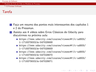 Processo de Software
Modelos de Ciclo de Vida ou Modelos de Processo
O Processo Uniﬁcado
Tarefa
1 Fa¸ca um resumo dos pontos mais interessantes dos cap´ıtulos 1
e 2 do Pressman.
2 Assista aos 4 v´ıdeos sobre Erros Cl´assicos do Udacity para
discutirmos na pr´oxima aula:
https://www.udacity.com/course/viewer#!/c-ud805/
l-1719379003/m-547028668
https://www.udacity.com/course/viewer#!/c-ud805/
l-1719379003/m-547028669
https://www.udacity.com/course/viewer#!/c-ud805/
l-1719379003/m-547028670
https://www.udacity.com/course/viewer#!/c-ud805/
l-1719379003/m-547028671
 