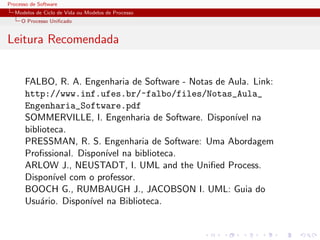 Processo de Software
Modelos de Ciclo de Vida ou Modelos de Processo
O Processo Uniﬁcado
Leitura Recomendada
FALBO, R. A. Engenharia de Software - Notas de Aula. Link:
http://www.inf.ufes.br/~falbo/files/Notas_Aula_
Engenharia_Software.pdf
SOMMERVILLE, I. Engenharia de Software. Dispon´ıvel na
biblioteca.
PRESSMAN, R. S. Engenharia de Software: Uma Abordagem
Proﬁssional. Dispon´ıvel na biblioteca.
ARLOW J., NEUSTADT, I. UML and the Uniﬁed Process.
Dispon´ıvel com o professor.
BOOCH G., RUMBAUGH J., JACOBSON I. UML: Guia do
Usu´ario. Dispon´ıvel na Biblioteca.
 
