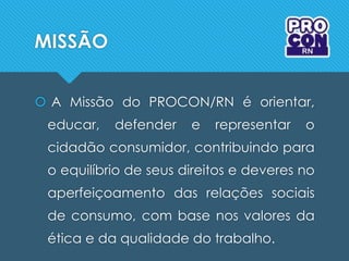 MISSÃO
 A Missão do PROCON/RN é orientar,
educar, defender e representar o
cidadão consumidor, contribuindo para
o equilíbrio de seus direitos e deveres no
aperfeiçoamento das relações sociais
de consumo, com base nos valores da
ética e da qualidade do trabalho.
 