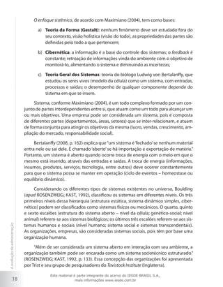 18
O enfoque sistêmico, de acordo com Maximiano (2004), tem como bases:
Teoria da Forma (Gestalt)a)	 : nenhum fenômeno deve ser estudado fora do
seu contexto, visão holística (visão do todo), as propriedades das partes são
definidas pelo todo a que pertencem;
Cibernéticab)	 : a informação é a base do controle dos sistemas; o feedback é
constante; retroação de informações vinda do ambiente com o objetivo de
monitorá-lo, alimentando o sistema e diminuindo as incertezas;
Teoria Geral dos Sistemasc)	 : teoria do biólogo Ludwig von Bertalanffy, que
estudou os seres vivos (modelo da célula) como um sistema, com entradas,
processos e saídas; o desempenho de qualquer componente depende do
sistema em que se insere.
Sistema, conforme Maximiano (2004), é um todo complexo formado por um con-
junto de partes interdependentes entre si, que atuam como um todo para alcançar um
ou mais objetivos. Uma empresa pode ser considerada um sistema, pois é composta
de diferentes partes (departamentos, áreas, setores) que se inter-relacionam, e atuam
de forma conjunta para atingir os objetivos da mesma (lucro, vendas, crescimento, am-
pliação do mercado, responsabilidade social).
Bertalanffy (2008, p. 162) explica que“um sistema é‘fechado’se nenhum material
entra nele ou sai dele. É chamado ‘aberto’ se há importação e exportação de matéria.”
Portanto, um sistema é aberto quando ocorre troca de energia com o meio em que o
mesmo está inserido, através das entradas e saídas. A troca de energia (informações,
insumos, produtos, serviços, tecnologia, entre outros) deve ocorrer constantemente
para que o sistema possa se manter em operação (ciclo de eventos – homeostase ou
equilíbrio dinâmico).
Considerando os diferentes tipos de sistemas existentes no universo, Boulding
(apud ROSENZWEIG; KAST, 1992), classificou os sistemas em diferentes níveis. Os três
primeiros níveis dessa hierarquia (estrutura estática, sistema dinâmico simples, ciber-
nético) podem ser classificados como sistemas físicos ou mecânicos. O quarto, quinto
e sexto escalões (estrutura do sistema aberto – nível da célula; genético-social; nível
animal) referem-se aos sistemas biológicos; os últimos três escalões referem-se aos sis-
temas humanos e sociais (nível humano; sistema social e sistemas transcendentais).
As organizações, empresas, são consideradas sistemas sociais, pois têm por base uma
organização humana.
“Além de ser considerada um sistema aberto em interação com seu ambiente, a
organização também pode ser encarada como um sistema sociotécnico estruturado.”
(ROSENZWEIG; KAST, 1992, p. 133). Essa concepção das organizações foi apresentada
por Trist e seu grupo de pesquisadores do Tavistock Institute (Inglaterra).
Aevoluçãodaadministração
Este material é parte integrante do acervo do IESDE BRASIL S.A.,
mais informações www.iesde.com.br
 