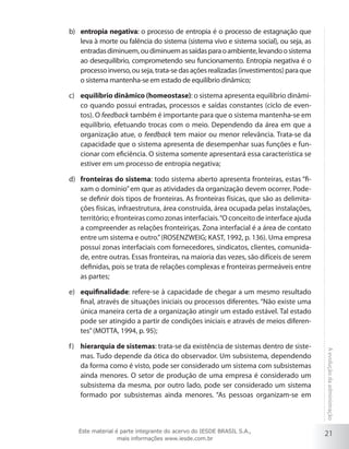 21
Aevoluçãodaadministração
entropia negativab)	 : o processo de entropia é o processo de estagnação que
leva à morte ou falência do sistema (sistema vivo e sistema social), ou seja, as
entradasdiminuem,oudiminuemassaídasparaoambiente,levandoosistema
ao desequilíbrio, comprometendo seu funcionamento. Entropia negativa é o
processoinverso,ouseja,trata-sedasaçõesrealizadas(investimentos)paraque
o sistema mantenha-se em estado de equilíbrio dinâmico;
equilíbrio dinâmico (homeostase)c)	 : o sistema apresenta equilíbrio dinâmi-
co quando possui entradas, processos e saídas constantes (ciclo de even-
tos). O feedback também é importante para que o sistema mantenha-se em
equilíbrio, efetuando trocas com o meio. Dependendo da área em que a
organização atue, o feedback tem maior ou menor relevância. Trata-se da
capacidade que o sistema apresenta de desempenhar suas funções e fun-
cionar com eficiência. O sistema somente apresentará essa característica se
estiver em um processo de entropia negativa;
fronteiras do sistemad)	 : todo sistema aberto apresenta fronteiras, estas “fi-
xam o domínio”em que as atividades da organização devem ocorrer. Pode-
se definir dois tipos de fronteiras. As fronteiras físicas, que são as delimita-
ções físicas, infraestrutura, área construída, área ocupada pelas instalações,
território; e fronteiras como zonas interfaciais.“O conceito de interface ajuda
a compreender as relações fronteiriças. Zona interfacial é a área de contato
entre um sistema e outro.”(ROSENZWEIG; KAST, 1992, p. 136). Uma empresa
possui zonas interfaciais com fornecedores, sindicatos, clientes, comunida-
de, entre outras. Essas fronteiras, na maioria das vezes, são difíceis de serem
definidas, pois se trata de relações complexas e fronteiras permeáveis entre
as partes;
equifinalidadee)	 : refere-se à capacidade de chegar a um mesmo resultado
final, através de situações iniciais ou processos diferentes. “Não existe uma
única maneira certa de a organização atingir um estado estável. Tal estado
pode ser atingido a partir de condições iniciais e através de meios diferen-
tes”(MOTTA, 1994, p. 95);
hierarquia de sistemasf)	 : trata-se da existência de sistemas dentro de siste-
mas. Tudo depende da ótica do observador. Um subsistema, dependendo
da forma como é visto, pode ser considerado um sistema com subsistemas
ainda menores. O setor de produção de uma empresa é considerado um
subsistema da mesma, por outro lado, pode ser considerado um sistema
formado por subsistemas ainda menores. “As pessoas organizam-se em
Este material é parte integrante do acervo do IESDE BRASIL S.A.,
mais informações www.iesde.com.br
 