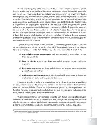 25
Aevoluçãodaadministração
Os movimentos pela gestão da qualidade total se intensificam a partir da globa-
lização. Acelera-se a necessidade de inovar e elevar os níveis de serviços prestados
aos clientes. As novas abordagens enfatizam o empowerment1
e o envolvimento dos
empregados. Segundo Maximiano (2004), um dos precursores da gestão da qualidade
total, foi Edwards Deming, americano, que desenvolveu um curso padrão de estatística
para controle da qualidade. Deming foi convidado pela JUSE (Sindicato dos Cientistas
e Engenheiros do Japão) para apresentar seus estudos a altos dirigentes das princi-
pais empresas japonesas, sensibilizando-os para a necessidade de gerenciar a empre-
sa com qualidade, com foco na satisfação do cliente. A base dessa forma de gestão
está na participação no trabalho, por meio do conhecimento, da experiência prática
e da mobilização da inteligência e iniciativa do trabalhador. Trata-se de uma forma de
gestão em que todos estão comprometidos com a melhoria contínua na execução das
tarefas que lhes dizem respeito.
A gestão da qualidade total ou TQM (Total Quality Management) foca a qualidade
no atendimento aos clientes, e as decisões administrativas decorrem dessa diretriz.
Quatro elementos, segundo Daft (1999), são pertinentes na gestão da qualidade:
o envolvimento do empregadoa)	 : toda a empresa deve se envolver no con-
trole de qualidade;
foco no clienteb)	 : as empresas devem descobrir o que os clientes realmente
esperam;
benchmarkingc)	 : processo de descobrir, imitar ou superar o que outras em-
presas fazem de melhor;
melhoramento contínuod)	 : na gestão da qualidade total, deve-se implantar
melhorias em todas as áreas, constantemente.
É importante criar um clima organizacional de predisposição para a qualidade,
ou seja, o administrador deve ter plena consciência de que a prioridade da empresa
deve ser com a qualidade, a fim de se comprometer e apoiá-la no desempenho de suas
funções. Para que o programa de qualidade dê certo, é preciso que a cultura da orga-
nização esteja voltada para a melhoria contínua.
Os principais problemas apresentados, segundo Daft (1999), são: expectativa super-
dimensionada do nível institucional em relação à capacitação dos empregados; insatisfa-
ção dos gerentes em relação à velocidade esperada das mudanças; temor dos gerentes de
perder a oportunidade de solucionar problemas, representando redução de poder.
1
“Constitui-se no processo de delegação de autoridade que coloca o poder de decisão o mais próximo possível da clientela, ou seja, do local em que se de-
senrola a ação organizacional.”(MORAES, 2001, p. 95).
Este material é parte integrante do acervo do IESDE BRASIL S.A.,
mais informações www.iesde.com.br
 