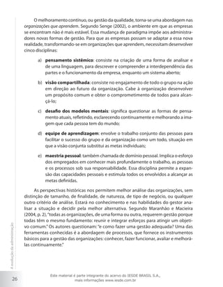 26
O melhoramento contínuo, ou gestão da qualidade, torna-se uma abordagem nas
organizações que aprendem. Segundo Senge (2002), o ambiente em que as empresas
se encontram não é mais estável. Essa mudança de paradigma impõe aos administra-
dores novas formas de gestão. Para que as empresas possam se adaptar a essa nova
realidade, transformando-se em organizações que aprendem, necessitam desenvolver
cinco disciplinas:
pensamento sistêmicoa)	 : consiste na criação de uma forma de analisar e
de uma linguagem, para descrever e compreender a interdependência das
partes e o funcionamento da empresa, enquanto um sistema aberto;
visão compartilhadab)	 : consiste no engajamento de todo o grupo na ação
em direção ao futuro da organização. Cabe à organização desenvolver
um propósito comum e obter o comprometimento de todos para alcan-
çá-lo;
desafio dos modelos mentaisc)	 : significa questionar as formas de pensa-
mento atuais, refletindo, esclarecendo continuamente e melhorando a ima-
gem que cada pessoa tem do mundo;
equipe de aprendizagemd)	 : envolve o trabalho conjunto das pessoas para
facilitar o sucesso do grupo e da organização como um todo, situação em
que a visão conjunta substitui as metas individuais;
maestria pessoale)	 : também chamada de domínio pessoal. Implica o esforço
dos empregados em conhecer mais profundamente o trabalho, as pessoas
e os processos sob sua responsabilidade. Essa disciplina permite a expan-
são das capacidades pessoais e estimula todos os envolvidos a alcançar as
metas definidas.
As perspectivas históricas nos permitem melhor análise das organizações, sem
distinção de tamanho, de finalidade, de natureza, de tipo de negócio, ou qualquer
outro critério de análise. Estará no conhecimento e nas habilidades do gestor ana-
lisar a situação e decidir pela melhor alternativa. Segundo Maranhão e Macieira
(2004, p. 2),“todas as organizações, de uma forma ou outra, requerem gestão porque
todas têm o mesmo fundamento: reunir e integrar esforços para atingir um objeti-
vo comum.” Os autores questionam: “e como fazer uma gestão adequada? Uma das
ferramentas conhecidas é a abordagem de processos, que fornece os instrumentos
básicos para a gestão das organizações: conhecer, fazer funcionar, avaliar e melhorá-
las continuamente.”
Aevoluçãodaadministração
Este material é parte integrante do acervo do IESDE BRASIL S.A.,
mais informações www.iesde.com.br
 