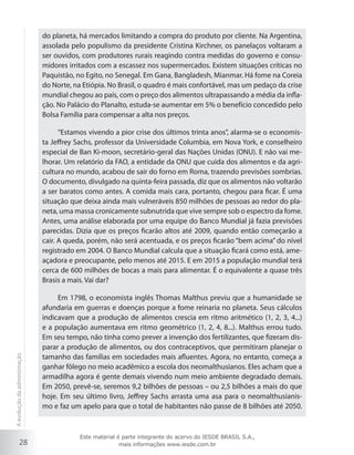 28
do planeta, há mercados limitando a compra do produto por cliente. Na Argentina,
assolada pelo populismo da presidente Cristina Kirchner, os panelaços voltaram a
ser ouvidos, com produtores rurais reagindo contra medidas do governo e consu-
midores irritados com a escassez nos supermercados. Existem situações críticas no
Paquistão, no Egito, no Senegal. Em Gana, Bangladesh, Mianmar. Há fome na Coreia
do Norte, na Etiópia. No Brasil, o quadro é mais confortável, mas um pedaço da crise
mundial chegou ao país, com o preço dos alimentos ultrapassando a média da infla-
ção. No Palácio do Planalto, estuda-se aumentar em 5% o benefício concedido pelo
Bolsa Família para compensar a alta nos preços.
“Estamos vivendo a pior crise dos últimos trinta anos”, alarma-se o economis-
ta Jeffrey Sachs, professor da Universidade Columbia, em Nova York, e conselheiro
especial de Ban Ki-moon, secretário-geral das Nações Unidas (ONU). E não vai me-
lhorar. Um relatório da FAO, a entidade da ONU que cuida dos alimentos e da agri-
cultura no mundo, acabou de sair do forno em Roma, trazendo previsões sombrias.
O documento, divulgado na quinta-feira passada, diz que os alimentos não voltarão
a ser baratos como antes. A comida mais cara, portanto, chegou para ficar. É uma
situação que deixa ainda mais vulneráveis 850 milhões de pessoas ao redor do pla-
neta, uma massa cronicamente subnutrida que vive sempre sob o espectro da fome.
Antes, uma análise elaborada por uma equipe do Banco Mundial já fazia previsões
parecidas. Dizia que os preços ficarão altos até 2009, quando então começarão a
cair. A queda, porém, não será acentuada, e os preços ficarão “bem acima” do nível
registrado em 2004. O Banco Mundial calcula que a situação ficará como está, ame-
açadora e preocupante, pelo menos até 2015. E em 2015 a população mundial terá
cerca de 600 milhões de bocas a mais para alimentar. É o equivalente a quase três
Brasis a mais. Vai dar?
Em 1798, o economista inglês Thomas Malthus previu que a humanidade se
afundaria em guerras e doenças porque a fome reinaria no planeta. Seus cálculos
indicavam que a produção de alimentos crescia em ritmo aritmético (1, 2, 3, 4...)
e a população aumentava em ritmo geométrico (1, 2, 4, 8...). Malthus errou tudo.
Em seu tempo, não tinha como prever a invenção dos fertilizantes, que fizeram dis-
parar a produção de alimentos, ou dos contraceptivos, que permitiram planejar o
tamanho das famílias em sociedades mais afluentes. Agora, no entanto, começa a
ganhar fôlego no meio acadêmico a escola dos neomalthusianos. Eles acham que a
armadilha agora é gente demais vivendo num meio ambiente degradado demais.
Em 2050, prevê-se, seremos 9,2 bilhões de pessoas – ou 2,5 bilhões a mais do que
hoje. Em seu último livro, Jeffrey Sachs arrasta uma asa para o neomalthusianis-
mo e faz um apelo para que o total de habitantes não passe de 8 bilhões até 2050.
Aevoluçãodaadministração
Este material é parte integrante do acervo do IESDE BRASIL S.A.,
mais informações www.iesde.com.br
 