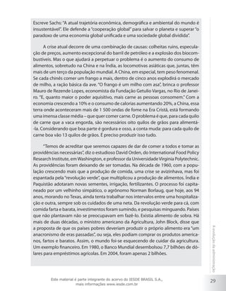29
Aevoluçãodaadministração
Escreve Sachs: “A atual trajetória econômica, demográfica e ambiental do mundo é
insustentável”. Ele defende a “cooperação global” para salvar o planeta e superar “o
paradoxo de uma economia global unificada e uma sociedade global dividida”.
A crise atual decorre de uma combinação de causas: colheitas ruins, especula-
ção de preços, aumento excepcional do barril de petróleo e a explosão dos biocom-
bustíveis. Mas o que ajudará a perpetuar o problema é o aumento do consumo de
alimentos, sobretudo na China e na Índia, as locomotivas asiáticas que, juntas, têm
mais de um terço da população mundial. A China, em especial, tem peso fenomenal.
Se cada chinês comer um frango a mais, dentro de cinco anos explodirá o mercado
de milho, a ração básica da ave. “O frango é um milho com asa”, brinca o professor
Mauro de Rezende Lopes, economista da Fundação Getulio Vargas, no Rio de Janei-
ro. “E, quanto maior o poder aquisitivo, mais carne as pessoas consomem.” Com a
economia crescendo a 10% e o consumo de calorias aumentando 20%, a China, essa
terra onde aconteceram mais de 1 500 ondas de fome na Era Cristã, está formando
uma imensa classe média – que quer comer carne. O problema é que, para cada quilo
de carne que a vaca engorda, são necessários oito quilos de grãos para alimentá-
-la. Considerando que boa parte é gordura e osso, a conta muda: para cada quilo de
carne boa vão 13 quilos de grãos. É preciso produzir isso tudo.
“Temos de acreditar que seremos capazes de dar de comer a todos e tomar as
providências necessárias”, diz o estudioso David Orden, do International Food Policy
Research Institute, emWashington, e professor da UniversidadeVirginia Polytechnic.
As providências foram deixando de ser tomadas. Na década de 1960, com a popu-
lação crescendo mais que a produção de comida, uma crise se avizinhava, mas foi
espantada pela“revolução verde”, que multiplicou a produção de alimentos. Índia e
Paquistão adotaram novas sementes, irrigação, fertilizantes. O processo foi capita-
neado por um velhinho simpático, o agrônomo Norman Borlaug, que hoje, aos 94
anos, morando no Texas, ainda tenta trabalhar nos intervalos entre uma hospitaliza-
ção e outra, sempre sob os cuidados de uma neta. Da revolução verde para cá, com
comida farta e barata, investimentos foram sumindo, e pesquisas minguando. Países
que não plantavam não se preocupavam em fazê-lo. Existia alimento de sobra. Há
mais de duas décadas, o ministro americano da Agricultura, John Block, disse que
a proposta de que os países pobres deveriam produzir o próprio alimento era “um
anacronismo de eras passadas”, ou seja, eles podiam comprar os produtos america-
nos, fartos e baratos. Assim, o mundo foi-se esquecendo de cuidar da agricultura.
Um exemplo financeiro. Em 1980, o Banco Mundial desembolsou 7,7 bilhões de dó-
lares para empréstimos agrícolas. Em 2004, foram apenas 2 bilhões.
Este material é parte integrante do acervo do IESDE BRASIL S.A.,
mais informações www.iesde.com.br
 