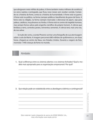 31
Aevoluçãodaadministração
que abrigavam meio milhão de judeus. A fome também matou milhares de soviéticos
no cerco nazista a Leningrado, que ficou nove meses sem receber comida. Contan-
do-se a história da fome, conta-se a história da humanidade. A fome está na guerra.
A fome está na política, na forma (sempre pública e barulhenta) da greve de fome. A
fome está na religião, na forma (sempre reservada e silenciosa) do jejum, seja para
judeus, católicos, muçulmanos ou hindus. A fome está no centro da tragédia humana,
mas sempre fomos salvos pelo engenho científico do próprio homem. A ciência que
fertilizou a terra, controlou pestes, reinventou sementes. A ciência terá, mais uma vez,
de nos salvar.
Se tudo der certo, a sonda Phoenix vai tirar uma fotografia de sua aterrissagem
sobre o solo de Marte. A imagem percorrerá 680 milhões de quilômetros e, em duas
horas, chegará ao centro da Nasa, nos Estados Unidos. Durante a viagem da foto,
morrerão 1 440 crianças de fome no mundo.
Atividades
Qual a diferença entre os sistemas abertos e os sistemas fechados? Qual o mo-1.	
delo mais apropriado para as organizações empresariais? Por quê?
Que relação pode ser estabelecida entre as abordagens sistêmica e contingencial?2.	
Este material é parte integrante do acervo do IESDE BRASIL S.A.,
mais informações www.iesde.com.br
 