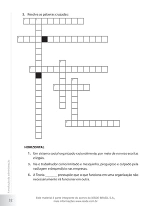32
Resolva as palavras cruzadas:3.	
1 2
3
5
8
4
7
6
HORIZONTAL
1.	 Um sistema social organizado racionalmente, por meio de normas escritas
e legais.
3.	 Via o trabalhador como limitado e mesquinho, preguiçoso e culpado pela
vadiagem e desperdício nas empresas.
5.	 A Teoria _______ pressupõe que o que funciona em uma organização não
necessariamente irá funcionar em outra.
Aevoluçãodaadministração
Este material é parte integrante do acervo do IESDE BRASIL S.A.,
mais informações www.iesde.com.br
 