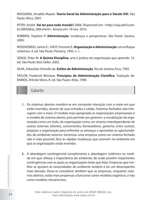 34
NOGUEIRA, Arnaldo Mazzei. Teoria Geral da Administração para o Século XXI. São
Paulo: Ática, 2007.
PETRY, André. Vai ter para todo mundo? 2008. Disponível em: <http://veja.abril.com.
br/280508/p_068.shtml>. Acesso em: 10 nov. 2010.
ROBBINS, Stephen P. Administração: mudanças e perspectivas. São Paulo: Saraiva,
2000.
ROSENZWEIG, James E.; KAST, Fremont E. Organização e Administração: um enfoque
sistêmico. 4. ed. São Paulo: Pioneira, 1992. v. 1.
SENGE, Peter M. A Quinta Disciplina: arte e prática da organização que aprende. 12.
ed. São Paulo: Best Seller, 2002.
SILVA, Sebastião Orlando da. Estilos de Administração. Rio de Janeiro: Erca, 1992.
TAYLOR, Frederick Winslow. Princípios de Administração Científica. Tradução de:
RAMOS, Arlindo Vieira. 8. ed. São Paulo: Atlas, 1990.
Gabarito
Os sistemas abertos mantêm-se em constante interação com o meio em que1.	
estão inseridos, através de suas entradas e saídas. Sistemas fechados não inte-
ragem com o meio. O modelo mais apropriado às organizações empresariais é
o modelo de sistema aberto, pois permite aos gestores: a visualização da orga-
nização como um todo, da organização como um sistema interdependente de
outros sistemas (clientes, concorrentes, fornecedores, governo, entre outros);
preparar a organização para enfrentar as ameaças e aproveitar as oportunida-
des do ambiente externo. Gerenciar uma empresa como um sistema fechado
não é mais possível, face às rápidas mudanças que ocorrem no ambiente em
que as organizações estão inseridas.
A abordagem contingencial complementa a abordagem sistêmica na medi-2.	
da em que reforça a importância do ambiente, de onde provêm importantes
contingências com as quais as organizações terão que lidar. Empresas que me-
lhor se ajustam às necessidades do ambiente tendem a ter um desempenho
mais elevado. Deve-se considerar também que as empresas, enquanto siste-
mas abertos, estão mais propensas a funcionar como modelos orgânicos, e não
como modelos mecanicistas.
Aevoluçãodaadministração
Este material é parte integrante do acervo do IESDE BRASIL S.A.,
mais informações www.iesde.com.br
 