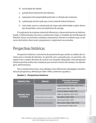 11
Aevoluçãodaadministração
acumulação de capital;h)	
grande desenvolvimento da indústria;i)	
separação entre propriedade particular e a direção das empresas;j)	
substituição do ferro pelo aço, como material industrial básico;k)	
mais tarde, ocorre a substituição do vapor pela eletricidade e pelos deriva-l)	
dos de petróleo, como principal fonte de energia.
O surgimento da empresa industrial influenciou o desenvolvimento da Adminis-
tração. A Administração, tal como a conhecemos hoje, é resultado da contribuição de
filósofos, físicos, economistas, estadistas, empresários. Homens e mulheres que, no de-
correr da história, observaram, pesquisaram e registraram seus estudos.
Perspectivas históricas
Perspectiva histórica é uma forma de pensamento que auxilia na análise dos ce-
nários para a tomada de decisões. Se aprende com o passado para, no presente, não
repetir erros e repetir decisões de sucesso nas situações adequadas. Uma perspectiva
histórica permite análise das mudanças que ocorrem através dos tempos, nas aborda-
gens administrativas.
Para o estudo desse tema, será utilizado como referencial a abordagem classifica-
tória de perspectivas, definida por Daft (1999), conforme o quadro 2.
Quadro 2 – Perspectivas históricas
PERSPECTIVA ÊNFASE
Principais teóricos/
acontecimento
PERSPECTIVA
CLÁSSICA
Administração científica
Frederick Winslow Taylor (1856-1915)
Henry Gantt (1861-1919)
Frank B. Gilbreth (1868-1924)
Lillian M. Gilbreth (1878-1972)
Organizações burocráticas Max Weber (1864-1920)
Princípios administrativos
Henri Fayol (1841-1925)
Mary Parker Follett (1868-1933)
Chester Barnard (1886-1961)
(DAFT,1999.Adaptado.)
Este material é parte integrante do acervo do IESDE BRASIL S.A.,
mais informações www.iesde.com.br
 