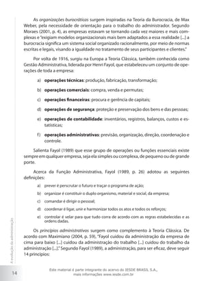 14
As organizações burocráticas surgem inspiradas na Teoria da Burocracia, de Max
Weber, pela necessidade de orientação para o trabalho do administrador. Segundo
Moraes (2001, p. 4), as empresas estavam se tornando cada vez maiores e mais com-
plexas e“exigiam modelos organizacionais mais bem adaptados a essa realidade [...] a
burocracia significa um sistema social organizado racionalmente, por meio de normas
escritas e legais, visando a igualdade no tratamento de seus participantes e clientes.”
Por volta de 1916, surgiu na Europa a Teoria Clássica, também conhecida como
Gestão Administrativa, liderada por Henri Fayol, que estabeleceu um conjunto de ope-
rações de toda a empresa:
operações técnicasa)	 : produção, fabricação, transformação;
operações comerciaisb)	 : compra, venda e permutas;
operações financeirasc)	 : procura e gerência de capitais;
operações de segurançad)	 : proteção e preservação dos bens e das pessoas;
operações de contabilidadee)	 : inventários, registros, balanços, custos e es-
tatísticas;
operações administrativasf)	 : previsão, organização, direção, coordenação e
controle.
Salienta Fayol (1989) que esse grupo de operações ou funções essenciais existe
sempre em qualquer empresa, seja ela simples ou complexa, de pequeno ou de grande
porte.
Acerca da Função Administrativa, Fayol (1989, p. 26) adotou as seguintes
definições:
prever é perscrutar o futuro e traçar o programa de ação;a)	
organizar é constituir o duplo organismo, material e social, da empresa;b)	
comandar é dirigir o pessoal;c)	
coordenar é ligar, unir e harmonizar todos os atos e todos os reforços;d)	
controlar é velar para que tudo corra de acordo com as regras estabelecidas e ase)	
ordens dadas.
Os princípios administrativos surgem como complemento à Teoria Clássica. De
acordo com Maximiano (2004, p. 59), “Fayol cuidou da administração da empresa de
cima para baixo [...] cuidou da administração do trabalho [...] cuidou do trabalho da
administração [...].”Segundo Fayol (1989), a administração, para ser eficaz, deve seguir
14 princípios:
Aevoluçãodaadministração
Este material é parte integrante do acervo do IESDE BRASIL S.A.,
mais informações www.iesde.com.br
 
