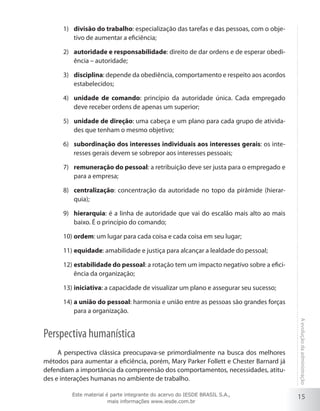 15
Aevoluçãodaadministração
divisão do trabalho1)	 : especialização das tarefas e das pessoas, com o obje-
tivo de aumentar a eficiência;
autoridade e responsabilidade2)	 : direito de dar ordens e de esperar obedi-
ência – autoridade;
disciplina3)	 : depende da obediência, comportamento e respeito aos acordos
estabelecidos;
unidade de comando4)	 : princípio da autoridade única. Cada empregado
deve receber ordens de apenas um superior;
unidade de direção5)	 : uma cabeça e um plano para cada grupo de ativida-
des que tenham o mesmo objetivo;
subordinação dos interesses individuais aos interesses gerais6)	 : os inte-
resses gerais devem se sobrepor aos interesses pessoais;
remuneração do pessoal7)	 : a retribuição deve ser justa para o empregado e
para a empresa;
centralização8)	 : concentração da autoridade no topo da pirâmide (hierar-
quia);
hierarquia9)	 : é a linha de autoridade que vai do escalão mais alto ao mais
baixo. É o princípio do comando;
ordem10)	 : um lugar para cada coisa e cada coisa em seu lugar;
equidade11)	 : amabilidade e justiça para alcançar a lealdade do pessoal;
estabilidade do pessoal12)	 : a rotação tem um impacto negativo sobre a efici-
ência da organização;
iniciativa13)	 : a capacidade de visualizar um plano e assegurar seu sucesso;
a união do pessoal14)	 : harmonia e união entre as pessoas são grandes forças
para a organização.
Perspectiva humanística
A perspectiva clássica preocupava-se primordialmente na busca dos melhores
métodos para aumentar a eficiência, porém, Mary Parker Follett e Chester Barnard já
defendiam a importância da compreensão dos comportamentos, necessidades, atitu-
des e interações humanas no ambiente de trabalho.
Este material é parte integrante do acervo do IESDE BRASIL S.A.,
mais informações www.iesde.com.br
 