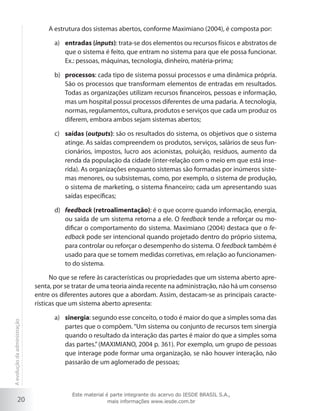 A estrutura dos sistemas abertos, conforme Maximiano (2004), é composta por:
a)	 entradas (inputs): trata-se dos elementos ou recursos físicos e abstratos de
que o sistema é feito, que entram no sistema para que ele possa funcionar.
Ex.: pessoas, máquinas, tecnologia, dinheiro, matéria-prima;
b)	 processos: cada tipo de sistema possui processos e uma dinâmica própria.
São os processos que transformam elementos de entradas em resultados.
Todas as organizações utilizam recursos financeiros, pessoas e informação,
mas um hospital possui processos diferentes de uma padaria. A tecnologia,
normas, regulamentos, cultura, produtos e serviços que cada um produz os
diferem, embora ambos sejam sistemas abertos;
c)	 saídas (outputs): são os resultados do sistema, os objetivos que o sistema
atinge. As saídas compreendem os produtos, serviços, salários de seus funcionários, impostos, lucro aos acionistas, poluição, resíduos, aumento da
renda da população da cidade (inter-relação com o meio em que está inserida). As organizações enquanto sistemas são formadas por inúmeros sistemas menores, ou subsistemas, como, por exemplo, o sistema de produção,
o sistema de marketing, o sistema financeiro; cada um apresentando suas
saídas específicas;
d)	 feedback (retroalimentação): é o que ocorre quando informação, energia,
ou saída de um sistema retorna a ele. O feedback tende a reforçar ou modificar o comportamento do sistema. Maximiano (2004) destaca que o feedback pode ser intencional quando projetado dentro do próprio sistema,
para controlar ou reforçar o desempenho do sistema. O feedback também é
usado para que se tomem medidas corretivas, em relação ao funcionamento do sistema.

A evolução da administração

No que se refere às características ou propriedades que um sistema aberto apresenta, por se tratar de uma teoria ainda recente na administração, não há um consenso
entre os diferentes autores que a abordam. Assim, destacam-se as principais características que um sistema aberto apresenta:

20

a)	 sinergia: segundo esse conceito, o todo é maior do que a simples soma das
partes que o compõem. “Um sistema ou conjunto de recursos tem sinergia
quando o resultado da interação das partes é maior do que a simples soma
das partes.” (MAXIMIANO, 2004 p. 361). Por exemplo, um grupo de pessoas
que interage pode formar uma organização, se não houver interação, não
passarão de um aglomerado de pessoas;

Este material é parte integrante do acervo do IESDE BRASIL S.A.,
mais informações www.iesde.com.br

 