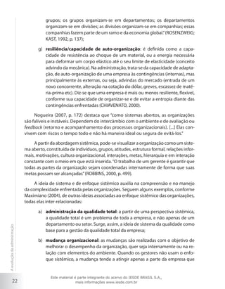 grupos; os grupos organizam-se em departamentos; os departamentos
organizam-se em divisões; as divisões organizam-se em companhias; essas
companhias fazem parte de um ramo e da economia global.” (ROSENZWEIG;
KAST, 1992, p. 137);
g)	 resiliência/capacidade de auto-organização: é definida como a capacidade de resistência ao choque de um material, ou a energia necessária
para deformar um corpo elástico até o seu limite de elasticidade (conceito
advindo da mecânica). Na administração, trata-se da capacidade de adaptação, de auto-organização de uma empresa às contingências (internas), mas
principalmente às externas, ou seja, advindas do mercado (entrada de um
novo concorrente, alteração na cotação do dólar, greves, escassez de matéria-prima etc). Diz-se que uma empresa é mais ou menos resiliente, flexível,
conforme sua capacidade de organizar-se e de evitar a entropia diante das
contingências enfrentadas (CHIAVENATO, 2000).
Nogueira (2007, p. 172) destaca que “como sistemas abertos, as organizações
são falíveis e instáveis. Dependem do intercâmbio com o ambiente e de avaliação ou
feedback (retorno e acompanhamento dos processos organizacionais). [...] Elas convivem com riscos o tempo todo e não há maneira ideal ou segura de evitá-los.”
A partir da abordagem sistêmica, pode-se visualizar a organização como um sistema aberto, constituída de indivíduos, grupos, atitudes, estrutura formal, relações informais, motivações, cultura organizacional, interações, metas, hierarquia e em interação
constante com o meio em que está inserida. “O trabalho de um gerente é garantir que
todas as partes da organização sejam coordenadas internamente de forma que suas
metas possam ser alcançadas” (ROBBINS, 2000, p. 499).

A evolução da administração

A ideia de sistema e de enfoque sistêmico auxilia na compreensão e no manejo
da complexidade enfrentada pelas organizações. Seguem alguns exemplos, conforme
Maximiano (2004), de outras ideias associadas ao enfoque sistêmico das organizações,
todas elas inter-relacionadas:

22

a)	 administração da qualidade total: a partir de uma perspectiva sistêmica,
a qualidade total é um problema de toda a empresa, e não apenas de um
departamento ou setor. Surge, assim, a ideia de sistema da qualidade como
base para a gestão da qualidade total da empresa;
b)	 mudança organizacional: as mudanças são realizadas com o objetivo de
melhorar o desempenho da organização, quer seja internamente ou na relação com elementos do ambiente. Quando os gestores não usam o enfoque sistêmico, a mudança tende a atingir apenas a parte da empresa que

Este material é parte integrante do acervo do IESDE BRASIL S.A.,
mais informações www.iesde.com.br

 
