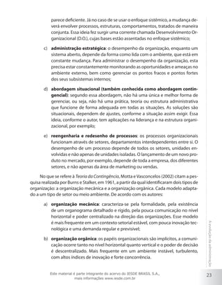 parece deficiente. Já no caso de se usar o enfoque sistêmico, a mudança deverá envolver processos, estruturas, comportamentos, tratados de maneira
conjunta. Essa ideia fez surgir uma corrente chamada Desenvolvimento Organizacional (D.O.), cujas bases estão assentadas no enfoque sistêmico;
c)	 administração estratégica: o desempenho da organização, enquanto um
sistema aberto, depende da forma como lida com o ambiente, que está em
constante mudança. Para administrar o desempenho da organização, esta
precisa estar constantemente monitorando as oportunidades e ameaças no
ambiente externo, bem como gerenciar os pontos fracos e pontos fortes
dos seus subsistemas internos;
d)	 abordagem situacional (também conhecida como abordagem contingencial): segundo essa abordagem, não há uma única e melhor forma de
gerenciar, ou seja, não há uma prática, teoria ou estrutura administrativa
que funcione de forma adequada em todas as situações. As soluções são
situacionais, dependem de ajustes, conforme a situação assim exigir. Essa
ideia, conforme o autor, tem aplicações na liderança e na estrutura organizacional, por exemplo;
e)	 reengenharia e redesenho de processos: os processos organizacionais
funcionam através de setores, departamentos interdependentes entre si. O
desempenho de um processo depende de todos os setores, unidades envolvidas e não apenas de unidades isoladas. O lançamento de um novo produto no mercado, por exemplo, depende de toda a empresa, dos diferentes
setores, e não apenas da área de marketing ou vendas.
No que se refere à Teoria da Contingência, Motta e Vasconcelos (2002) citam a pesquisa realizada por Burns e Stalker, em 1961, a partir da qual identificaram dois tipos de
organização: a organização mecânica e a organização orgânica. Cada modelo adaptado a um tipo de setor ou meio ambiente. De acordo com os autores:

b)	 organização orgânica: os papéis organizacionais são implícitos, a comunicação ocorre tanto no nível horizontal quanto vertical e o poder de decisão
é descentralizado. Mais frequente em um ambiente instável, turbulento,
com altos índices de inovação e forte concorrência.
Este material é parte integrante do acervo do IESDE BRASIL S.A.,
mais informações www.iesde.com.br

A evolução da administração

a)	 organização mecânica: caracteriza-se pela formalidade, pela existência
de um organograma detalhado e rígido, pela pouca comunicação no nível
horizontal e poder centralizado na direção das organizações. Esse modelo
é mais frequente em um contexto setorial estável, com pouca inovação tecnológica e uma demanda regular e previsível;

23

 