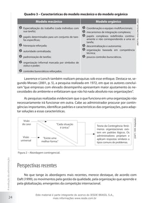 Modelo mecânico
	 Especialização do trabalho (cada indivíduo com
sua tarefa);
	 papéis determinados para um conjunto de tarefas específicas;
	 hierarquia reforçada;
	 autoridade centralizada;
	 padronização de tarefas;

Modelo orgânico
	 Coordenação e equipes multifuncionais;
	 mecanismos de integração complexos;
	 papéis complexos redefinidos continuamente e não correspondendo a uma só
tarefa;
	 descentralização e autonomia;
	 organização baseada em competência
técnica;
	 poucos controles burocráticos.

(MOTTA; VASCONCELOS ,2002)

Quadro 3 – Características do modelo mecânico e do modelo orgânico

	 organização informal marcada por símbolos de
status e poder;
	 controles burocráticos reforçados.

Lawrence e Lorsch também realizam pesquisas sob esse enfoque. Destaca-se, segundo Moraes (2001, p. 5), a pesquisa realizada em 1972, em que os autores concluíram “que empresas com elevado desempenho apresentam maior ajustamento às necessidades do ambiente e enfatizaram que não há nada absoluto nas organizações”.

Visão
de caso

Visão
universal

“Cada situação
é única.”

“Existe uma
melhor forma.”

Teoria da Contingência: fenômenos organizacionais existem em padrões lógicos. Os
administradores projetam e
aplicam respostas similares a
tipos comuns de problemas.

(DAFT, 1999. Adaptado.)

As pesquisas realizadas evidenciam que o que funciona em uma organização não
necessariamente irá funcionar em outra. Cabe ao administrador procurar por contingências importantes, identificar padrões e características das organizações, para adaptar soluções a essas características.

A evolução da administração

Figura 2 – Abordagem contingencial.

24

Perspectivas recentes
No que tange às abordagens mais recentes, merece destaque, de acordo com
Daft (1999), os movimentos pela gestão da qualidade, pela organização que aprende e
pela globalização, emergentes da competição internacional.
Este material é parte integrante do acervo do IESDE BRASIL S.A.,
mais informações www.iesde.com.br

 