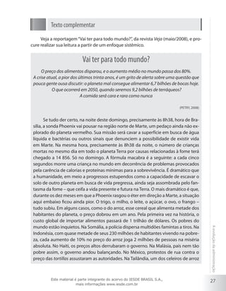Texto complementar
Veja a reportagem “Vai ter para todo mundo?”, da revista Veja (maio/2008), e procure realizar sua leitura a partir de um enfoque sistêmico.

Vai ter para todo mundo?
O preço dos alimentos disparou, e o aumento médio no mundo passa dos 80%.
A crise atual, a pior dos últimos trinta anos, é um grito de alerta sobre uma questão que
pouca gente ousa discutir: o planeta mal consegue alimentar 6,7 bilhões de bocas hoje.
O que ocorrerá em 2050, quando seremos 9,2 bilhões de terráqueos?
A comida será cara e rara como nunca
(PETRY, 2008)

Este material é parte integrante do acervo do IESDE BRASIL S.A.,
mais informações www.iesde.com.br

A evolução da administração

Se tudo der certo, na noite deste domingo, precisamente às 8h38, hora de Brasília, a sonda Phoenix vai pousar na região norte de Marte, um pedaço ainda não explorado do planeta vermelho. Sua missão será cavar a superfície em busca de água
líquida e bactérias ou outros sinais que denunciem a possibilidade de existir vida
em Marte. Na mesma hora, precisamente às 8h38 da noite, o número de crianças
mortas no mesmo dia em todo o planeta Terra por causas relacionadas à fome terá
chegado a 14 856. Só no domingo. A fórmula macabra é a seguinte: a cada cinco
segundos morre uma criança no mundo em decorrência de problemas provocados
pela carência de calorias e proteínas mínimas para a sobrevivência. É dramático que
a humanidade, em meio a progressos estupendos como a capacidade de escavar o
solo de outro planeta em busca de vida pregressa, ainda seja assombrada pelo fantasma da fome – que ceifa a vida presente e futura na Terra. O mais dramático é que,
durante os dez meses em que a Phoenix rasgou o éter em direção a Marte, a situação
aqui embaixo ficou ainda pior. O trigo, o milho, o leite, o açúcar, o ovo, o frango –
tudo subiu. Em alguns casos, como o do arroz, esse cereal que alimenta metade dos
habitantes do planeta, o preço dobrou em um ano. Pela primeira vez na história, o
custo global de importar alimentos passará de 1 trilhão de dólares. Os pobres do
mundo estão inquietos. Na Somália, a polícia dispersa multidões famintas a tiros. Na
Indonésia, com quase metade de seus 230 milhões de habitantes vivendo na pobreza, cada aumento de 10% no preço do arroz joga 2 milhões de pessoas na miséria
absoluta. No Haiti, os preços altos derrubaram o governo. Na Malásia, país nem tão
pobre assim, o governo andou balançando. No México, protestos de rua contra o
preço das tortillas assustaram as autoridades. Na Tailândia, um dos celeiros de arroz

27

 