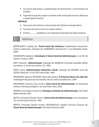 7.	 Sua teoria preconizou a padronização de ferramentas e instrumentos de
trabalho.
8.	 Experiência que deu origem a estudos sobre motivação humana, liderança
e organização informal.
VERTICAL
2.	 Teve como decorrência a mecanização da indústria e da agricultura.
4.	 Faz parte da estrutura de um sistema aberto.
6.	 A Teoria ______ estabeleceu um conjunto de operações de toda a empresa.

Referências
BERTALANFFY, Ludwig von. Teoria Geral dos Sistemas: fundamentos, desenvolvimento e aplicações. Tradução de: GUIMARÃES, Francisco M. 3. ed. Petrópolis: Vozes,
2008.
CHIAVENATO, Idalberto. Introdução à Teoria Geral da Administração. 6. ed. Rio de
Janeiro: Campus, 2000.
DAFT, Richard L. Administração. Tradução de: MORALES, Fernando Gastaldo; IKEDA,
Ana Akemi. 4. ed. Rio de Janeiro: LTC, 1999.
FAYOL, Henri. Administração Industrial e Geral. Tradução de: BOJANO, Irene de;
SOUZA, Mário de. 10. ed. São Paulo: Atlas, 1989.
MARANHÃO, Mauriti; MACIEIRA, Maria Elisa Bastos. O Processo Nosso de cada Dia:
modelagem de processos de trabalho. Rio de Janeiro: Qualitymark, 2004.
MAXIMIANO, Antonio César Amaru. Teoria Geral da Administração: da Revolução
Urbana à Revolução Digital. 4. ed. São Paulo: Atlas, 2004.
MORAES, Anna Maris Pereira de. Iniciação ao Estudo da Administração. São Paulo:
Makron Books, 2001.

MOTTA, Fernando Cláudio Prestes; VASCONCELOS, Isabella Francisca Gouveia de.
Teoria Geral da Administração. São Paulo: Pioneira, 2002.

Este material é parte integrante do acervo do IESDE BRASIL S.A.,
mais informações www.iesde.com.br

A evolução da administração

MOTTA, Fernando Cláudio Prestes. Teoria Geral da Administração: uma introdução.
18. ed. São Paulo: Pioneira, 1994.

33

 
