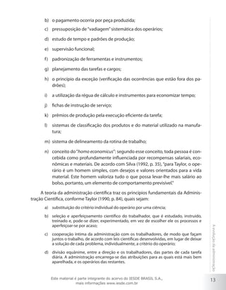 b)	 o pagamento ocorria por peça produzida;
c)	 pressuposição de “vadiagem” sistemática dos operários;
d)	 estudo de tempo e padrões de produção;
e)	 supervisão funcional;
f )	 padronização de ferramentas e instrumentos;
g)	 planejamento das tarefas e cargos;
h)	 o princípio da exceção (verificação das ocorrências que estão fora dos padrões);
i)	 a utilização da régua de cálculo e instrumentos para economizar tempo;
j)	 fichas de instrução de serviço;
k)	 prêmios de produção pela execução eficiente da tarefa;
l)	 sistemas de classificação dos produtos e do material utilizado na manufatura;
m)	 sistema de delineamento da rotina de trabalho;
n)	 conceito do “homo economicus”: segundo esse conceito, toda pessoa é concebida como profundamente influenciada por recompensas salariais, econômicas e materiais. De acordo com Silva (1992, p. 35), “para Taylor, o operário é um homem simples, com desejos e valores orientados para a vida
material. Este homem valoriza tudo o que possa levar-lhe mais salário ao
bolso, portanto, um elemento de comportamento previsível.”
A teoria da administração científica traz os princípios fundamentais da Administração Científica, conforme Taylor (1990, p. 84), quais sejam:
a)	 substituição do critério individual do operário por uma ciência;

c)	 cooperação íntima da administração com os trabalhadores, de modo que façam
juntos o trabalho, de acordo com leis científicas desenvolvidas, em lugar de deixar
a solução de cada problema, individualmente, a critério do operário;
d)	 divisão equânime, entre a direção e os trabalhadores, das partes de cada tarefa
diária. A administração encarrega-se das atribuições para as quais está mais bem
aparelhada, e os operários das restantes.

Este material é parte integrante do acervo do IESDE BRASIL S.A.,
mais informações www.iesde.com.br

A evolução da administração

b)	 seleção e aperfeiçoamento científico do trabalhador, que é estudado, instruído,
treinado e, pode-se dizer, experimentado, em vez de escolher ele os processos e
aperfeiçoar-se por acaso;

13

 