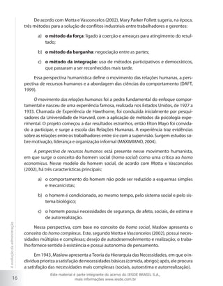 De acordo com Motta e Vasconcelos (2002), Mary Parker Follett sugeria, na época,
três métodos para a solução de conflitos industriais entre trabalhadores e gerentes:
a)	 o método da força: ligado à coerção e ameaças para atingimento do resultado;
b)	 o método da barganha: negociação entre as partes;
c)	 o método da integração: uso de métodos participativos e democráticos,
que passaram a ser reconhecidos mais tarde.
Essa perspectiva humanística define o movimento das relações humanas, a perspectiva de recursos humanos e a abordagem das ciências do comportamento (DAFT,
1999).
O movimento das relações humanas foi a pedra fundamental do enfoque comportamental e nasceu de uma experiência famosa, realizada nos Estados Unidos, de 1927 a
1933. Chamada de Experiência de Hawthorne, foi conduzida inicialmente por pesquisadores da Universidade de Harvard, com a aplicação de métodos da psicologia experimental. O projeto começou a dar resultados estranhos, então Elton Mayo foi convidado a participar, e surge a escola das Relações Humanas. A experiência traz evidências
sobre as relações entre os trabalhadores entre si e com a supervisão. Surgem estudos sobre motivação, liderança e organização informal (MAXIMIANO, 2004).
A perspectiva de recursos humanos está presente nesse movimento humanista,
em que surge o conceito do homem social (homo social) como uma crítica ao homo
economicus. Nesse modelo do homem social, de acordo com Motta e Vasconcelos
(2002), há três características principais:
a)	 o comportamento do homem não pode ser reduzido a esquemas simples
e mecanicistas;
b)	 o homem é condicionado, ao mesmo tempo, pelo sistema social e pelo sistema biológico;

A evolução da administração

c)	 o homem possui necessidades de segurança, de afeto, sociais, de estima e
de autorrealização.

16

Nessa perspectiva, com base no conceito do homo social, Maslow apresenta o
conceito do homo complexus. Este, segundo Motta e Vasconcelos (2002), possui necessidades múltiplas e complexas; desejo de autodesenvolvimento e realização; o trabalho fornece sentido à existência e possui autonomia de pensamento.
Em 1943, Maslow apresenta a Teoria da Hierarquia das Necessidades, em que o indivíduo prioriza a satisfação de necessidades básicas (comida, abrigo); após, ele procura
a satisfação das necessidades mais complexas (sociais, autoestima e autorrealização).
Este material é parte integrante do acervo do IESDE BRASIL S.A.,
mais informações www.iesde.com.br

 