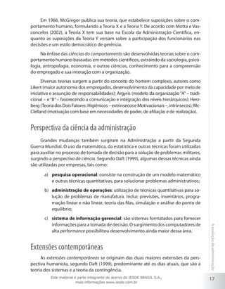 Em 1966, McGregor publica sua teoria, que estabelece suposições sobre o comportamento humano, formulando a Teoria X e a Teoria Y. De acordo com Motta e Vasconcelos (2002), a Teoria X tem sua base na Escola da Administração Científica, enquanto as suposições da Teoria Y versam sobre a participação dos funcionários nas
decisões e um estilo democrático de gerência.
Na ênfase das ciências do comportamento são desenvolvidas teorias sobre o comportamento humano baseadas em métodos científicos, extraindo da sociologia, psicologia, antropologia, economia, e outras ciências, conhecimento para a compreensão
do empregado e sua interação com a organização.
Diversas teorias surgem a partir do conceito do homem complexo, autores como
Likert (maior autonomia dos empregados, desenvolvimento da capacidade por meio de
iniciativa e assunção de responsabilidades); Argyris (modelo da organização “A” – tradicional – e “B” – favorecendo a comunicação e integração dos níveis hierárquicos); Herzberg (Teoria dos Dois Fatores: Higiênicos – extrínsecos e Motivacionais –, intrínsecos); McClelland (motivação com base em necessidades de poder, de afiliação e de realização).

Perspectiva da ciência da administração
Grandes mudanças também surgiram na Administração a partir da Segunda
Guerra Mundial. O uso da matemática, da estatística e outras técnicas foram utilizadas
para auxiliar no processo de tomada de decisão para a solução de problemas militares,
surgindo a perspectiva da ciência. Segundo Daft (1999), algumas dessas técnicas ainda
são utilizadas por empresas, tais como:
a)	 pesquisa operacional: consiste na construção de um modelo matemático
e outras técnicas quantitativas, para solucionar problemas administrativos;
b)	 administração de operações: utilização de técnicas quantitativas para solução de problemas de manufatura. Inclui: previsões, inventários, programação linear e não linear, teoria das filas, simulação e análise do ponto de
equilíbrio;

Extensões contemporâneas
As extensões contemporâneas se originam das duas maiores extensões da perspectiva humanista, segundo Daft (1999), predominante até os dias atuais, que são a
teoria dos sistemas e a teoria da contingência.
Este material é parte integrante do acervo do IESDE BRASIL S.A.,
mais informações www.iesde.com.br

A evolução da administração

c)	 sistema de informação gerencial: são sistemas formatados para fornecer
informações para a tomada de decisão. O surgimento dos computadores de
alta performance possibilitou desenvolvimento ainda maior dessa área.

17

 