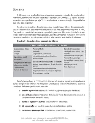 141
Processoadministrativo:organizaçãoedireção
Liderança
A liderança vem sendo objeto de pesquisa ao longo da evolução das teorias admi-
nistrativas, com muitos estudos e debates. Segundo Cury (2000, p. 77), alguns estudio-
sos entendem que liderança seja “[...] o resultado de uma constelação de qualidades
que uma pessoa possui”.
As primeiras tentativas de entender o que caracteriza os líderes de sucesso enfo-
cou as características pessoais ou traços pessoais do líder. Segundo Daft (1999, p. 300),
“traços são as características pessoais que distinguem um líder, como inteligência, va-
lores e aparência.”Além dos traços pessoais, estudos vêm sendo realizados enfocando
características físicas, sociais e características relacionadas ao trabalho dos líderes.
Quadro 5 – Características pessoais de líderes
CARACTERÍSTICAS PESSOAIS DE LÍDERES
Características físicas
Atividade
Energia
Personalidade
Agilidade
Originalidade, criatividade
Integridade pessoal, conduta ética
Autoconfiança
Características sociais
Habilidade para obter coo-
peração
Sentimento de cooperação
Popularidade, prestígio
Sociabilidade, talento inter-
pessoal
Participação social
Tato, diplomacia
Experiência social
Mobilidade
Características relacionadas ao trabalho
Voltado para realizações, desejo de distin-
guir-se
Estimulado pela responsabilidade
Responsabilidade de perseguir objetivos
Orientado para a tarefa
Inteligência e habilidade
Julgamento, decisão
Conhecimento
Fluência de discurso
Para Schermerhorn Jr. (1999, p. 224), liderança“é inspirar os outros a trabalharem
duro e dirigindo os esforços na direção de um objetivo comum.” O autor cita os cinco
princípios da liderança visionária, que são:
desafie o processoa)	 : estimular a inovação, apoiar a geração de ideias;
seja entusiasmadob)	 : inspirar os demais, por meio do entusiasmo pessoal, a
compartilharem a mesma visão;
ajude as ações dos outrosc)	 : apoiar esforços e talentos;
dê o exemplod)	 : ser modelo na postura e realização de ações;
comemore as conquistase)	 : entusiasmar, emocionar, comemorar.
(BassapudDaft,1999.Adaptado.)
Este material é parte integrante do acervo do IESDE BRASIL S.A.,
mais informações www.iesde.com.br
 