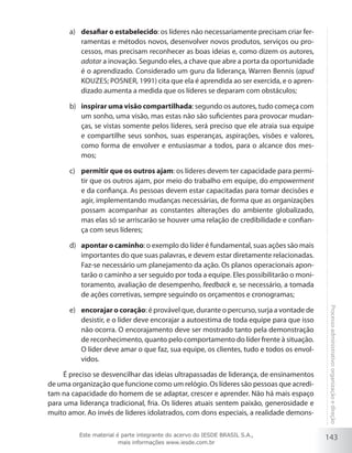 143
Processoadministrativo:organizaçãoedireção
desafiar o estabelecidoa)	 : os líderes não necessariamente precisam criar fer-
ramentas e métodos novos, desenvolver novos produtos, serviços ou pro-
cessos, mas precisam reconhecer as boas ideias e, como dizem os autores,
adotar a inovação. Segundo eles, a chave que abre a porta da oportunidade
é o aprendizado. Considerado um guru da liderança, Warren Bennis (apud
Kouzes; Posner, 1991) cita que ela é aprendida ao ser exercida, e o apren-
dizado aumenta a medida que os líderes se deparam com obstáculos;
inspirar uma visão compartilhadab)	 : segundo os autores, tudo começa com
um sonho, uma visão, mas estas não são suficientes para provocar mudan-
ças, se vistas somente pelos líderes, será preciso que ele atraia sua equipe
e compartilhe seus sonhos, suas esperanças, aspirações, visões e valores,
como forma de envolver e entusiasmar a todos, para o alcance dos mes-
mos;
permitir que os outros ajamc)	 : os líderes devem ter capacidade para permi-
tir que os outros ajam, por meio do trabalho em equipe, do empowerment
e da confiança. As pessoas devem estar capacitadas para tomar decisões e
agir, implementando mudanças necessárias, de forma que as organizações
possam acompanhar as constantes alterações do ambiente globalizado,
mas elas só se arriscarão se houver uma relação de credibilidade e confian-
ça com seus líderes;
apontar o caminhod)	 : o exemplo do líder é fundamental, suas ações são mais
importantes do que suas palavras, e devem estar diretamente relacionadas.
Faz-se necessário um planejamento da ação. Os planos operacionais apon-
tarão o caminho a ser seguido por toda a equipe. Eles possibilitarão o moni-
toramento, avaliação de desempenho, feedback e, se necessário, a tomada
de ações corretivas, sempre seguindo os orçamentos e cronogramas;
encorajar o coraçãoe)	 : é provável que, durante o percurso, surja a vontade de
desistir, e o líder deve encorajar a autoestima de toda equipe para que isso
não ocorra. O encorajamento deve ser mostrado tanto pela demonstração
de reconhecimento, quanto pelo comportamento do líder frente à situação.
O líder deve amar o que faz, sua equipe, os clientes, tudo e todos os envol-
vidos.
É preciso se desvencilhar das ideias ultrapassadas de liderança, de ensinamentos
de uma organização que funcione como um relógio. Os líderes são pessoas que acredi-
tam na capacidade do homem de se adaptar, crescer e aprender. Não há mais espaço
para uma liderança tradicional, fria. Os líderes atuais sentem paixão, generosidade e
muito amor. Ao invés de líderes idolatrados, com dons especiais, a realidade demons-
Este material é parte integrante do acervo do IESDE BRASIL S.A.,
mais informações www.iesde.com.br
 