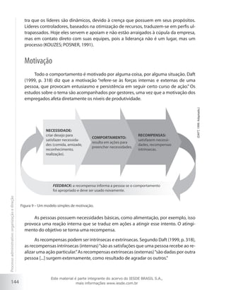144
tra que os líderes são dinâmicos, devido à crença que possuem em seus propósitos.
Líderes controladores, baseados na otimização de recursos, traduzem-se em perfis ul-
trapassados. Hoje eles servem e apoiam e não estão arraigados à cúpula da empresa,
mas em contato direto com suas equipes, pois a liderança não é um lugar, mas um
processo (KOUZES; POSNER, 1991).
Motivação
Todo o comportamento é motivado por alguma coisa, por alguma situação. Daft
(1999, p. 318) diz que a motivação “refere-se às forças internas e externas de uma
pessoa, que provocam entusiasmo e persistência em seguir certo curso de ação.” Os
estudos sobre o tema são acompanhados por gestores, uma vez que a motivação dos
empregados afeta diretamente os níveis de produtividade.
RECOMPENSAS:
satisfazem necessi-
dades, recompensas
intrínsecas.
COMPORTAMENTO:
resulta em ações para
preencher necessidades.
NECESSIDADE:
criar desejo para
satisfazer necessida-
des (comida, amizade,
reconhecimento,
realização).
FEEDBACK: a recompensa informa a pessoa se o comportamento
foi apropriado e deve ser usado novamente.
Figura 9 – Um modelo simples de motivação.
(Daft,1999.Adaptado.)
As pessoas possuem necessidades básicas, como alimentação, por exemplo, isso
provoca uma reação interna que se traduz em ações a atingir esse intento. O atingi-
mento do objetivo se torna uma recompensa.
As recompensas podem ser intrínsecas e extrínsecas. Segundo Daft (1999, p. 318),
as recompensas intrínsecas (internas)“são as satisfações que uma pessoa recebe ao re-
alizar uma ação particular.”As recompensas extrínsecas (externas)“são dadas por outra
pessoa [...] surgem externamente, como resultado de agradar os outros.”
Processoadministrativo:organizaçãoedireção
Este material é parte integrante do acervo do IESDE BRASIL S.A.,
mais informações www.iesde.com.br
 