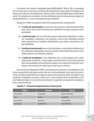 145
Processoadministrativo:organizaçãoedireção
De acordo com Gooch e McDowell (apud Bergamini, 1990, p. 38), a motivação
“é uma força que se encontra no interior de cada pessoa e que pode estar ligada a um
desejo. Uma pessoa não pode jamais motivar outra, o que ela pode fazer é estimular a
outra”. De acordo com os autores, é a força do desejo que leva uma pessoa a seguir um
comportamento,“[...] uma orientação de ação desejável”.
Bergamini (1990), cita quatro estilos de comportamento motivacional:
o estilo de participaçãoa)	 : as pessoas que possuem, predominantemente,
esse estilo, sentir-se-ão motivadas em ambientes em que as pessoas são a
prioridade;
o estilo de açãob)	 : esse é o estilo das pessoas altamente realizadoras, criado-
ras, inovadoras, irrequietas; nas empresas, sentir-se-ão motivadas quando
estas apresentarem condições desafiadoras, que exijam autonomia e res-
ponsabilidade;
o estilo de manutençãoc)	 : para esses indivíduos, a razão impera. Motivam-se
em ambientes organizados, nos quais exista continuidade das partes com o
todo; preferem os ambientes estáveis;
o estilo de conciliaçãod)	 : esses indivíduos têm a preocupação com a inte-
ração entre os demais, a negociação, o entendimento social. Essas pessoas
têm uma facilidade muito grande de colocar-se no lugar do outro para reco-
nhecer mais claramente aquilo que o outro quer e valoriza.
De acordo com Bergamini (1990), é provável que as pessoas se identifiquem com
várias características de algum estilo, mas não necessariamente com todas as caracte-
rísticas. Poderá se identificar com alguma característica de outro estilo. Isso define uma
escala de norteadores, ou seja, o estilo com o qual a pessoa mais se identifica, o seu
orientador principal, é o seu primeiro norteador; o segundo, seu segundo norteador, e
assim sucessivamente.
Quadro 7 – Estilo de comportamento motivacional
Estilo Atitude Busca
participação cooperação desenvolvimento
ação rapidez resultados
manutenção segurança continuidade
conciliação sociabilidade entendimento
(Bergamini,1990.Adaptado.)
Este material é parte integrante do acervo do IESDE BRASIL S.A.,
mais informações www.iesde.com.br
 