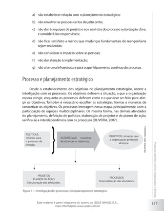 147
Processoadministrativo:organizaçãoedireção
não estabelecer relação com o planejamento estratégico;a)	
não envolver as pessoas certas do jeito certo;b)	
não dar às equipes de projeto e aos analistas do processo autorização clara,c)	
e considerá-los responsáveis;
não ficar satisfeito a menos que mudanças fundamentais de reengenhariad)	
sejam realizadas;
não considerar o impacto sobre as pessoas;e)	
não dar atenção à implementação;f)	
não criar uma infraestrutura para o aperfeiçoamento contínuo do processo.g)	
Processo e planejamento estratégico
Desde o estabelecimento dos objetivos no planejamento estratégico, ocorre a
interligação com os processos. Os objetivos definem a situação, o que a organização
espera atingir, enquanto os processos definem como e o que deve ser feito para atin-
gir os objetivos. Também é necessário escolher as estratégias, formas e maneiras de
concretizar os objetivos. Os processos interagem nessa etapa, principalmente, com a
participação de equipes multidisciplinares. Da mesma forma, nas demais atividades
do planejamento, definição de políticas, elaboração de projetos e de planos de ação,
verifica-se a interdependência com os processos (OLIVEIRA, 2007).
Figura 11 – Interligação dos processos com o planejamento estratégico.
POLÍTICAS:
critérios para
o processo de
decisão.
ESTRATÉGIAS: maneiras
de alcançar os objetivos.
OBJETIVOS: situação que
a organização pretende
alcançar.
PROJETOS
PLANOS DE AÇÃO
Estruturação das atividades.
PROCESSOS
Sistematização das atividades.
(Oliveira,2007.Adaptado.)
Este material é parte integrante do acervo do IESDE BRASIL S.A.,
mais informações www.iesde.com.br
 