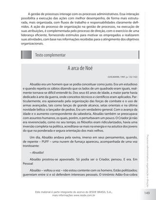 149
Processoadministrativo:organizaçãoedireção
A gestão de processos interage com os processos administrativos. Essa interação
possibilita a execução das ações com melhor desempenho, de forma mais estrutu-
rada, mais organizada, com fluxos de trabalho e responsabilidades claramente defi-
nidos. A ação do processo de organização na gestão de processos, na execução de
suas atribuições, é complementada pelo processo de direção, com o exercício de uma
liderança eficiente, fornecendo estímulos para motivar os empregados a realizarem
suas atividades, com base nas informações recebidas para o atingimento dos objetivos
organizacionais.
Texto complementar
A arca de Noé
(UHLMANN, 1997, p. 132-142)
Absalão era um homem que se podia conceituar como justo. Era um estudioso
e quando repetia os sábios dizendo que os lados de um quadrado eram iguais, real-
mente tornava-se difícil entendê-lo. Dos seus 65 anos de idade, a maior parte havia
dedicado à arte da guerra, onde conceitos técnicos e científicos eram aplicados. Par-
ticularmente, era apaixonado pela organização das forças de combate e o uso de
armas avançadas, tais como lanças de grande alcance, setas orientais e na última
novidade bélica: o lançador de pedras. Era um verdadeiro general. Com o avanço da
idade e o aumento correspondente da sabedoria, Absalão também se preocupava
com assuntos humanos, os quais, porém, o perturbavam um pouco. O Criador já não
era reverenciado, como no seu tempo, os filósofos eram ridicularizados, havia uma
inversão completa na política, acreditava-se mais na energia e na astutice dos jovens
do que na ponderada e segura orientação dos mais velhos.
Um dia, Absalão andava pela ravina, imerso em seus pensamentos, quando,
de repente – PUFF – uma nuvem de fumaça apareceu, acompanhada de uma voz
tronitoante:
– Absalão!
Absalão prostrou-se apavorado. Só podia ser o Criador, pensou. E era. Em
Pessoa!
Absalão – voltou a voz – não estou contente com os homens. Estão politizados;
guerreiam entre si e só defendem interesses pessoais. O trinômio Adão-Eva-cobra
Este material é parte integrante do acervo do IESDE BRASIL S.A.,
mais informações www.iesde.com.br
 